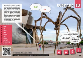 EU
EU
EUSKARA
EUSKARA
1 bat
2 bi
3 hiru
4 lau
5 bost
6 sei
7 zazpi
8 zortzi
9 bederatzi
10 hamar
<<< Entzun hitz hauen soinua
<<< Entzun hitz hauen soinua
750 000
750 000
ñ
ü
ç
Photo: Guggenheim Museum, Bilbao, Spain (Rudy Mareel | Shutterstock.com)
é
13
▲
ez
bai
Kaixo!
Zermoduz?
Eskerrik
asko!
Normalerweise gehören Sprachen
zu Sprachfamilien und teilen sich
viele Merkmale innerhalb dieser
Gruppe. Baskisch ist jedoch ein
Einzelkind... Man nimmt an, dass
es eine der ältesten europäischen
Sprachen ist. Seine Herkunft ist bis
heuteeinGeheimnis.Wenndualso
einem exklusiven Club beitreten
willst, probiere es mit dieser Spra-
che und werde ein „euskalduna“
(einBaskisch-Sprecher)!
Foto: Guggenheim Museum, Bilbao, Spanien (Rudy Mareel | Shutterstock.com)
 