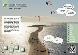 ET
ET EESTI KEEL
EESTI KEEL
1 üks
2 kaks
3 kolm
4 neli
5 viis
6 kuus
7 seitse
8 kaheksa
9 üheksa
10 kümme
Kuula nende sõnade kõla >>>
Kuula nende sõnade kõla >>>
1 100 000
1 100 000
õ ö
ä
Photo: Kitesurfing in Viimsi, Estonia
ü
16
▲
ei
jah
Tere!
Kuidas sul
läheb?
Aitäh!
Esten lieben Vokale! Sie sind im
Estnischen präsenter als in jeder
anderen europäischen Sprache. Es
gibt viele Wörter wie „Jäääär“ (der
Rand des Eises), „Töö-öö“ (Nacht-
arbeit) oder „Õueaiaääre“ (der
Rand eines Zauns, der einen Hof
umgibt)! Als nächstes möchte ich
direineSprachezeigen,inderman
sogareinenganzenSatzausVoka-
lenbildenkann...
Foto: Kitesurfing auf Viimsi, Estland
 