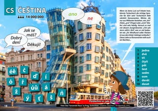 CS
CS ČEŠTINA
ČEŠTINA
1 jedna
2 dvě
3 tři
4 čtyři
5 pět
6 šest
7 sedm
8 osm
9 devět
10 deset
14 000 000
14 000 000
á
ď
č
úů
í
ň
ó ř
ť š
ž
ý
éě
18
Poslechni si, jak znějí tato slova >>>
Poslechni si, jak znějí tato slova >>>
Photo: Dancing House in Prague, Czech Republic (Vladimir Sazonov | Shutterstock.com)
18
▲
ne
ano
Dobrý
den!
Jak se
máš?
Děkuji!
Wenn du keine Lust auf Vokale hast,
könnte Tschechisch die richtige Spra-
che für dich sein! Tschechisch liebt
nämlich Konsonanten. Wörter, die
nur aus Mitlauten bestehen, wie „krk“
(Hals),„prst“(Finger)oder„smrk“(Kie-
fer) sind sehr häufig. Versuch es mal
mit diesem Zungenbrecher „Chrt pln
skvrn zdrhl z Brd“, was so viel bedeu-
tet wie „Ein Windhund voller Flecken
istausdemBrdy(-Gebirge)entlaufen“.
DieseLiebezuKonsonantenteiltauch
einNachbar...
Foto: Das“tanzende Haus”in Prag, Tschechien (Vladimir Sazonov | Shutterstock.com)
 
