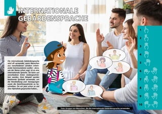 1
2
3
4
5
6
7
8
9
10
30
▲
Photo: Group of people using international sign language
Die internationale Gebärdensprache
wird oft verwendet, wenn Menschen
aus verschiedenen Ländern mitein-
ander kommunizieren wollen - denn,
wie der Name schon sagt, ist es eine
internationale Sprache. Sie kann auf
verschiedene Arten niedergeschrie-
ben werden. Zum Beispiel werden
bestimmte Symbole verwendet, um
die Handstellung und -bewegungen
sowie die Gesichtsausdrücke zu be-
schreiben. Da wir jetzt schon so viel
überAlphabetegesprochenhaben...
INTERNATIONALE
INTERNATIONALE
GEBÄRDENSPRACHE
GEBÄRDENSPRACHE
Foto: Gruppe von Menschen, die die internationale Gebärdensprache verwenden
 