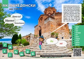 МАКЕДОНСКИ
МАКЕДОНСКИ
1 еден
2 два
3 три
4 четири
5 пет
6 шест
7 седум
8 осум
9 девет
10 десет
Слушнете како звучат овие зборови >>>
Слушнете како звучат овие зборови >>>
3 500 000
3 500 000
ѕ љ
ј ќ
Photo: Church of St. John at Kaneo, North Macedonia
њ
џ
MK
MK
34
и
ѓ
▲
не
да
Здраво!
Какоси?
Благодарам!
UmEmotionenAusdruckzuver-
leihen verwenden wir oft kurze
Sätze oder Wörter. Die Mazedo-
nier tun dies auf eine besonders
lustigeArtundWeise–mit„lele“!
„Lele“kann„OhmeinGott!“oder
„Oh wow!“ bedeuten, und man
kann so viel „lele“ aneinander-
hängen, wie man möchte. Du
könntest also sagen: „Lele lele
lele – wasfüreinsüßerHund!“.
Foto: Kirche des heiligen Johannes in Kaneo, Nordmazedonien
 