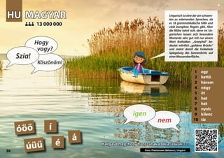 HU
HU MAGYAR
MAGYAR
1 egy
2 kettő
3 három
4 négy
5 öt
6 hat
7 hét
8 nyolc
9 kilenc
10 tíz
Hallgasd meg, hogy hangzanak ezek a szavak >>>
Hallgasd meg, hogy hangzanak ezek a szavak >>>
13 000 000
13 000 000
á
Photo: Balaton Lake, Hungary
é
í
óöő
úüű
36
▲
nem
igen
Szia!
Hogy
vagy?
Köszönöm!
Ungarisch ist eine der am schwers-
ten zu erlernenden Sprachen, da
es 18 grammatikalische Fälle und
viele komplexe Regeln gibt. Aber
die Mühe lohnt sich, denn im Un-
garischen lassen sich besondere
Momente sehr gut mit nur einem
Wort festhalten. „Aranyhíd“ be-
deutet wörtlich „goldene Brücke“
und meint damit die funkelnde
Spiegelung des Sonnenlichts auf
einerWasseroberfläche.
Foto: Plattensee (Balaton), Ungarn
 