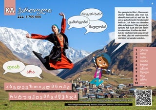 KA
KA ქართული
ქართული
1 ერთი
2 ორი
3 სამი
4 ოთხი
5 ხუთი
6 ექვსი
7 შვიდი
8 რვა
9 ცხრა
10 ათი
მოუსმინეთ სიტყვების ჟღერადობას
მოუსმინეთ სიტყვების ჟღერადობას >>>
>>>
3 700 000
3 700 000
Photo: Ushguli with mount Shkhara, Georgia (Mehmet | Shutterstock.com)
40
ა ბ გ დ ე ვ ზ თ ი კ ლ მ ნ ო პ ჟ
რ ს ტ უ ფ ქ ღ ყ შ ჩ ც ძ წ ჭ ხ ჯ ჰ
▲
არა
დიახ
გამარჯობა!
როგორ ხარ?
მადლობა!
Das georgische Wort „Shemomet-
chama“ bedeutet, dass man isst,
obwohl man satt ist, weil das Es-
sen so gut schmeckt. Frei übersetzt
heißt es: „Ich habe aus Versehen
alles aufgegessen“. Die georgische
Sprache hat auch eine der beein-
druckendstenSchriftenderWelt.
Auf der nächsten Seite zeige ich dir
ein Wort, das wir wahrscheinlich
viellieberverwendenwürden...
Foto: Ushguli mit dem Berg Shkhara, Georgien (Mehmet | Shutterstock.com)
 