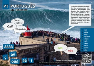 PT
PT PORTUGUÊS
PORTUGUÊS
1 um
2 dois
3 três
4 quatro
5 cinco
6 seis
7 sete
8 oito
9 nove
10 dez
Ouça o som destas palavras >>>
Ouça o som destas palavras >>>
250 000 000
250 000 000
ç
óôõ
áàâã
úü
Photo: Waves in Nazaré, Portugal (aleksey snezhinskij | Shutterstock.com)
éê í
44
▲
não
sim
Olá!
Como
estás?
Obrigado/a!
Du würdest vermutlich nicht den-
ken, dass Portugiesisch eine Welt-
sprache ist. Aber nachdem ganz
Brasilien diese Sprache spricht,
gibt es über 220 Millionen Mut-
tersprachler! Es ist die 7. meistge-
sprochene Sprache der Welt! Wer
Portugiesisch spricht, versteht im
Allgemeinen auch Spanisch, Gali-
cisch und Italienisch, da sich diese
Sprachen sehr ähnlich sind. Apro-
posGalicisch...
Foto: Riesenwellen von Nazaré, Portugal (aleksey snezhinskij | Shutterstock.com)
 