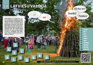 LV
LV LATVIEŠU VALODA
LATVIEŠU VALODA
1 viens
2 divi
3 trīs
4 četri
5 pieci
6 seši
7 septiņi
8 astoņi
9 deviņi
10 desmit
Klausies, kā skan šie vārdi >>>
Klausies, kā skan šie vārdi >>>
1 750 000
1 750 000
ā
ē
č
ģ Photo: Celebrating midsummer, Latvia (Raimonds Kalva LV | Shutterstock.com)
ī
ķ
ļ
ņ
ž
ū
š
46
▲
nē
jā Sveiki!
Kā tev iet?
Paldies!
Letten lieben es zu singen! Die „dai-
nas“ sind lettische Volkslieder, die alte
lettische Weisheiten wiedergeben. Sie
wurden vor mehr als tausend Jahren
geschrieben und waren immer fester
Bestandteil von Festen (wie dem jähr-
lichen Mittsommerfest im Bild). Auch
Gedanken über den (Arbeits-)Alltag
und über das Leben wurden/werden
in ihnen in mündlicher Form über-
liefert. Insgesamt gibt es mehr als 1,2
Millionen„dainas“!
Foto: Mittsommerfest, Lettland (Raimonds Kalva LV | Shutterstock.com)
 