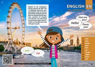 EN
EN
ENGLISH
ENGLISH
1 one
2 two
3 three
4 four
5 five
6 six
7 seven
8 eight
9 nine
10 ten
<<< Listen to the sound of these words
<<< Listen to the sound of these words
400 000 000
400 000 000
Photo: London eye and Big Ben, United Kingdom 5
▲
no
yes
Hello!
How are
you?
Thank
you!
Englisch ist die meistgespro-
chenste Sprache der Welt. Fast
1,3 Milliarden Menschen spre-
chenEnglisch,abernuretwaein
DritteldavonalsMuttersprache.
WennwirdieselbeSprachespre-
chen, verstehen wir einander
und erkennen, wie viele Dinge
wirgemeinsamhaben.Danner-
scheint uns die Welt doch nicht
mehrganzsogroß...
Foto: Das“Auge von London”und Big Ben, Vereinigtes Königreich
 