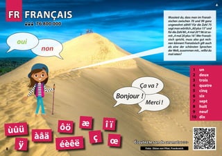 FR
FR FRANÇAIS
FRANÇAIS
1 un
2 deux
3 trois
4 quatre
5 cinq
6 six
7 sept
8 huit
9 neuf
10 dix
Écoutez le son de ces mots >>>
Écoutez le son de ces mots >>>
76 800 000
76 800 000
éèêë
ôö
àâä ç
Photo: Dune du Pilat, France
æ î ï
œ
ùûü
ÿ
8
▲
Bonjour !
Ça va ?
Merci !
non
oui
Wusstest du, dass man im Franzö-
sischen zwischen 70 und 99 ganz
ungewohnt zählt? Für die Zahl 75
sagtmanwörtlich„60plus15“und
fürdieZahl80„4mal20“!96istso-
mit„4mal20plus16“.WerFranzö-
sisch spricht, muss also gut rech-
nen können! Französisch gilt auch
als eine der schönsten Sprachen
derWelt,zusammenmit...willstdu
malraten?
Foto: Düne von Pilat, Frankreich
 