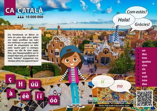 CA
CA CATALÀ
CATALÀ
1 un
2 dos
3 tres
4 quatre
5 cinc
6 sis
7 set
8 vuit
9 nou
10 deu
Escolta el so d’aquestes paraules >>>
Escolta el so d’aquestes paraules >>>
10 000 000
10 000 000
Photo: Park Guell in Barcelona, Spain
éè
óò
à í ï
úü
10
ç
ŀl
10
▲
no
sí­
Hola!
Comestàs?
Gràcies!
Στα Καταλανικά, αν θέλετε να
πείτε ότι μόνο λίγοι φίλοι ήρθαν
στο πάρτι γενεθλίων σας (κάτι
που ελπίζουμε να μην σας συμβεί
ποτέ!) θα μπορούσατε να πείτε
απλά “quatre gats” ή «τέσσερις
γάτες» και όλα θα ήταν σαφή.
Έτσι, πριν διαμαρτυρηθείτε για το
ανιαρό πάρτι σας, μην ξεχάσετε να
πείτε “Gràcies!” (ευχαριστώ) στις
τέσσεριςγάτεςπουεμφανίστηκαν!
 