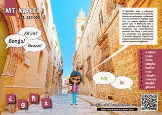 MT
MT MALTI
MALTI
1 wieħed
2 tnejn
3 tlieta
4 erbgħa
5 ħamsa
6 sitta
7 sebgħa
8 tmienja
9 disgħa
10 għaxra
Isma’ l-ħoss ta’ dawn il-kelmiet >>>
Isma’ l-ħoss ta’ dawn il-kelmiet >>>
520 000
520 000
ċ ħ
ġ ż
Photo: Typical street in Ir-Rabat, Malta
14
▲
le
iva
Bonġu!
Kif int?
Grazzi!
Η Μαλτέζικη είναι η μικρότερη
επίσημη γλώσσα της ΕΕ σε ομιλητές.
Ακούγεται παρόμοια με τη Φοινικική
που την μιλούσαν σε περιοχές γύρω
από την αρχαία Μεσόγειο 3000
χρόνια πριν. Η Μαλτέζικη είναι η
μόνη γλώσσα στην Ευρώπη της
οικογένειας των Αφρο-Ασιατικών
γλωσσών και επίσης η μόνη αυτής
της οικογένειας που χρησιμοποιεί
το Λατινικό αλφάβητο. Γυρίστε στην
επόμενη σελίδα και θα σας δείξω μια
μάλλοναπομονωμένηγλώσσα...
 