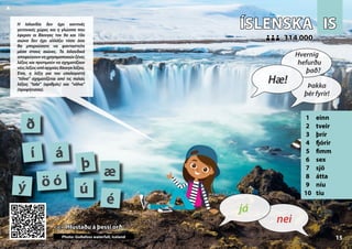 IS
IS
ÍSLENSKA
ÍSLENSKA
1 einn
2 tveir
3 þrír
4 fjórir
5 fimm
6 sex
7 sjö
8 átta
9 níu
10 tíu
<<< Hlustaðu á þessi orð
<<< Hlustaðu á þessi orð
314 000
314 000
á
é
ð
í
Photo: Goðafoss waterfall, Iceland
ö ó
ú
ý
þ
æ
15
▲
nei
já
Hæ!
Hvernig
hefurðu
það?
Þakka
þér fyrir!
Η Ισλανδία δεν έχει κοντινές
γειτονικές χώρες και η γλώσσα που
έφεραν οι Βίκινγκς τον 9ο και 10ο
αιώνα δεν έχει αλλάξει τόσο όσο
θα μπορούσατε να φανταστείτε
μέσα στους αιώνες. Τα Ισλανδικά
αποφεύγουνναχρησιμοποιούνξένες
λέξεις και προτιμούν να σχηματίζουν
νέεςλέξειςαπόαρχαίεςΒίκινγκλέξεις.
Έτσι, η λέξη για τον υπολογιστή
“tölva” σχηματίζεται από τις παλιές
λέξεις “tala” (αριθμός) και “völva”
(προφήτισσα).
 
