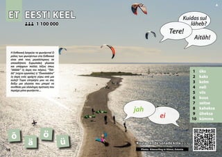 ET
ET EESTI KEEL
EESTI KEEL
1 üks
2 kaks
3 kolm
4 neli
5 viis
6 kuus
7 seitse
8 kaheksa
9 üheksa
10 kümme
Kuula nende sõnade kõla >>>
Kuula nende sõnade kõla >>>
1 100 000
1 100 000
õ ö
ä
Photo: Kitesurfing in Viimsi, Estonia
ü
16
▲
ei
jah
Tere!
Kuidas sul
läheb?
Aitäh!
Η Εσθονική λατρεύει τα φωνήεντα! Ο
ρόλος των φωνηέντων στα Εσθονικά
είναι από τους μεγαλύτερους σε
οποιαδήποτε Ευρωπαϊκή γλώσσα
και υπάρχουν πολλές λέξεις όπως
“Jäääär” (η άκρη του πάγου), “Töö-
öö” (νύχτα εργασίας) ή “Õueaiaääre”
(η άκρη ενός φράχτη γύρω από μια
αυλή)! Τώρα επιτρέψτε μου να σας
δείξω μια γλώσσα που μπορεί να
συνθέσει μια ολόκληρη πρόταση που
περιέχειμόνοφωνήεντα...
 