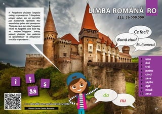 RO
RO
LIMBA ROMÂNĂ
LIMBA ROMÂNĂ
1 unu
2 doi
3 trei
4 patru
5 cinci
6 șase
7 șapte
8 opt
9 nouă
10 zece
<<< Ascultă cum sună aceste cuvinte
<<< Ascultă cum sună aceste cuvinte
26 000 000
26 000 000
ăâ
ș
î ț
Photo: Corvin Castle, Romania 17
▲
nu
da
Bunăziua!
Ce faci?
Mulțumesc!
Η Ρουμάνικη γλώσσα λατρεύει
επίσης τα φωνήεντα. Ο Ρουμάνος
μπορεί ακόμη και να συντάξει
μια ουσιαστική πρόταση που
αποτελείται μόνο από φωνήεντα:
“Oaiaaiaeaei,eui-oiau”σημαίνει
“Αυτό το πρόβατο είναι δικό της,
το παίρνω”.Υπάρχουν επίσης
μερικές γλώσσες που φαίνεται
να προσπαθούν να αποφύγουν
εντελώςταφωνήεντα...
 