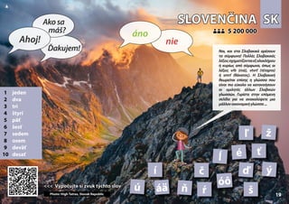 SK
SK
SLOVENČINA
SLOVENČINA
1 jeden
2 dva
3 tri
4 štyri
5 päť
6 šesť
7 sedem
8 osem
9 deväť
10 desať
<<< Vypočujte si zvuk týchto slov
<<< Vypočujte si zvuk týchto slov
5 200 000
5 200 000
áä
ď
č
Photo: High Tatras, Slovak Republic
é
í
ľ
ĺ
ň
óô
ŕ
ť
š
ú
ý
ž
19 19
▲
nie
áno
Ahoj!
Akosa
máš?
Ďakujem! Ναι, και στα Σλοβακικά αρέσουν
τα σύμφωνα! Πολλές Σλοβακικές
λέξειςσχηματίζονταιεξολοκλήρου
ή κυρίως από σύμφωνα, όπως οι
λέξεις vŕb (ιτιά), vtvrť (τέταρτο)
ή smrť (θάνατος). Η Σλοβακική
θεωρείται επίσης η γλώσσα που
είναι πιο εύκολο να κατανοήσουν
οι ομιλητές άλλων Σλαβικών
γλωσσών. Γυρίστε στην επόμενη
σελίδα για να ανακαλύψετε μια
μάλλονοικονομικήγλώσσα...
 