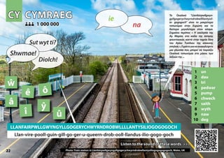 CY
CY CYMRAEG
CYMRAEG
1 un
2 dau
3 tri
4 pedwar
5 pump
6 chwech
7 saith
8 wyth
9 naw
10 deg
Listen to the sound of these words >>>
Listen to the sound of these words >>>
1 000 000
1 000 000
Photo: Train station in Llanfairpwllgwyngyllgogerychwyrndrobwllantysiliogogogogogoch, Wales, UK
22
â
û
ô
ŵ
î
ê
ŷ
LLANFAIRPWLLGWYNGYLLGOGERYCHWYRNDROBWLLLLANTYSILIOGOGOGOCH
Llan-vire-pooll-guin-gill-go-ger-u-queern-drob-ooll-llandus-ilio-gogo-goch
▲
na
ie
Shwmae!
Sut wyt ti?
Diolch!
Το Ουαλικό “Llanfairpwllgwyn-
gyllgogerychwyrndrobwllllantysil-
io- gogogoch” είναι το μακρύτερο
τοπωνύμιο στην Ευρώπη και το
δεύτερο μεγαλύτερο στον κόσμο.
Σημαίνει περίπου « Η εκκλησία της
Αγ. Μαρίας στο κοίλο της άσπρης
φουντουκιάς κοντά στην ταχεία δίνη
του Αγίου Τυσίλιου της κόκκινης
σπηλιάς».Γυρίστεγιαναανακαλύψετε
μια γλώσσα που μπορεί να ταιριάζει
Ουαλικά τοπωνύμια στο μήκος των
λέξεώντης...
 