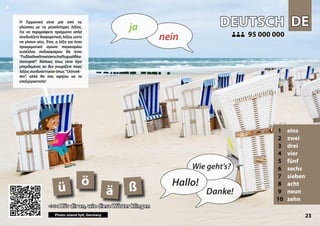 DE
DE
DEUTSCH
DEUTSCH
1 eins
2 zwei
3 drei
4 vier
5 fünf
6 sechs
7 sieben
8 acht
9 neun
10 zehn
<<< Hör dir an, wie diese Wörter klingen
<<< Hör dir an, wie diese Wörter klingen
95 000 000
95 000 000
ß
ä
ö
ü
Photo: Island Sylt, Germany 23
▲
nein
ja
Hallo!
Wie geht’s?
Danke!
Η Γερμανική είναι μία από τις
γλώσσες με τις μεγαλύτερες λέξεις.
Για να περιγράψετε πράγματα απλά
συνδυάζετε διαφορετικές λέξεις ώστε
να γίνουν νέες. Έτσι, η λέξη για έναν
προκριματικό αγώνα παγκοσμίου
κυπέλλου ποδοσφαίρου θα ήταν
“Fußballweltmeisterschaftsqualifika-
tionsspiel”. Κάποιες ίσως είναι λίγο
μπερδεμένες αν δεν γνωρίζετε ποιες
λέξειςσυνδυάστηκανόπως“Urinsek-
ten”, αλλά θα σας αφήσω να το
επεξεργαστείτε!
 