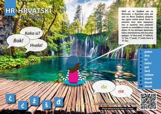 HR
HR HRVATSKI
HRVATSKI
1 jedan
2 dva
3 tri
4 četiri
5 pet
6 šest
7 sedam
8 osam
9 devet
10 deset
Poslušaj kako zvuče ove riječi >>>
Poslušaj kako zvuče ove riječi >>>
5 600 000
5 600 000
č ž
ć š Photo: National park Plitvice, Croatia
đ
24
▲
ne
da
Bok!
Kako si?
Hvala!
Μαζί με τα Σερβικά και τα
Βοσνιακά, η Κροατική είναι μία
από τις Νοτιο Σλαβικές γλώσσες
που έχουν πολλά κοινά. Αυτές οι
γλώσσες είναι τόσο παρόμοιες
που οι ομιλητές τους μπορούν
εύκολα να καταλάβουν ο ένας τον
άλλον. Οι πιο σύντομες Κροατικές
λέξεις αποτελούνται από ένα μόνο
γράμμα-“a”(but,and),“o”(about),
“u” (in), “i” (and), “s” (with, from) ή
“k”(to).
 