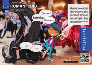 ROMANI ĆHIB
ROMANI ĆHIB
1 jekh
2 duj
3 trin
4 štar
5 panź
6 šov
7 efta
8 oxto
9 iňa
10 deš
Ašun kadala svaturja >>>
Ašun kadala svaturja >>>
3 500 000
3 500 000
Photo: Romani dance
28
ROM
ROM
▲
na
va
Laśoďes!
Sar san?
Najis tuke!
Μέχρι πρόσφατα η Ρομανική
μεταβιβαζόταν αποκλειστικά στην
επόμενη γενιά προφορικά, οπότε δεν
υπάρχει γενικά αποδεκτό γραπτό
πρότυπο. Οι ελάχιστες παραλλαγές
Ρομά γράφονται με αλφάβητα που
συχνά βασίζονται στην κυρίαρχη
γλώσσα της περιοχής όπου ζει μια
ομάδα Ρομά. Ωστόσο, σήμερα
μπορείτε να διαβάσετε πολιτικά
κείμενα, εφημερίδες και ακόμη και
ΣαίξπηρσταΡομανικά!
 