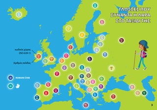 SE
48
SV
41
BE
4
RU
49
FY
6
DE
23
NL
37
LB
29
FR
8
EN
5
UK
9
CA
10
TR
11
AS
12
EU
13
NO
47
MT
14
ET
16
RO
17
CS
18
RM
21
FI
20
CY
22
SR
26
HY
27
KA
40
28
30
BG
33
MK
34
GA
35
HU
36
LT
38
IT
39
PL
42
DA
43
PT
44
GL
45
LV
46
ES
50
BS
25
HR
24
SL
7
SQ
32
SK
19
EL
31
3
(ISO-639-1)
IS
15
ROMANI ĆHIB
κωδικός χώρας
Αριθμός σελίδας
ΓΛΏΣΣΕΣ ΠΟΥ
ΓΛΏΣΣΕΣ ΠΟΥ
ΣΥΝΑΝΤΆ Η ΛΆΡΑ
ΣΥΝΑΝΤΆ Η ΛΆΡΑ
ΣΤΟ ΤΑΞΊΔΙ ΤΗΣ
ΣΤΟ ΤΑΞΊΔΙ ΤΗΣ
 