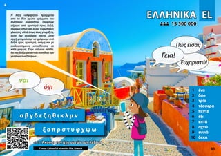 EL
EL
ΕΛΛΗΝΙΚΆ
ΕΛΛΗΝΙΚΆ
1 ένα
2 δύο
3 τρία
4 τέσσερα
5 πέντε
6 έξι
7 επτά
8 οχτώ
9 εννιά
10 δέκα
<<< Άκουσε τον ήχο αυτών των λέξεων
<<< Άκουσε τον ήχο αυτών των λέξεων
13 500 000
13 500 000
Photo: Colourful street in Oia, Greece 31
α β γ δ ε ζ η θ ι κ λ μ ν
ξ ο π ρ σ τ υ φ χ ψ ω
▲
όχι
ναι
Γεια!
Πώς είσαι;
Ευχαριστώ!
Η λέξη «αλφάβητο» προέρχεται
από τα δύο πρώτα γράμματα του
Ελληνικού αλφαβήτου. Γράφουμε
σήμερα από αριστερά προς δεξιά,
ακριβώς όπως και άλλες Ευρωπαϊκές
γλώσσες, αλλά όπως ίσως γνωρίζετε,
αυτό δεν συνέβαινε πάντα. Στην
αρχή, μπορούσαμε να γράφουμε από
δεξιά προς αριστερά, ακόμη και με
εναλλασσόμενες κατευθύνσεις σε
κάθε γραμμή. Στην επόμενη σελίδα,
θασαςδείξωμιααστείασυνήθειατων
γειτόνωντωνΕλλήνων...
 