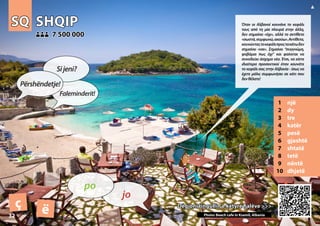 SQ
SQ SHQIP
SHQIP
1 një
2 dy
3 tre
4 katër
5 pesë
6 gjashtë
7 shtatë
8 tetë
9 nëntë
10 dhjetë
Dëgjoni tingullin e këtyre fjalëve >>>
Dëgjoni tingullin e këtyre fjalëve >>>
7 500 000
7 500 000
ç ë Photo: Beach cafe in Ksamil, Albania
32
▲
jo
po
Përshëndetje!
Sijeni?
Faleminderit!
Όταν οι Αλβανοί κουνάνε το κεφάλι
τους από τη μία πλευρά στην άλλη,
δεν σημαίνει «όχι», αλλά το αντίθετο
«σωστά,συμφωνώ,ακούω».Αντίθετα,
κουνώνταςτοκεφάλιπροςτακάτωδεν
σημαίνει «ναι». Σημαίνει “συγγνώμη,
φοβάμαι πως όχι” και φαίνεται να
συνοδεύει άσχημα νέα. Έτσι, να είστε
ιδιαίτερα προσεκτικοί όταν κουνάτε
το κεφάλι σας στην Αλβανία - ίσως να
έχετε μόλις συμφωνήσει σε κάτι που
δενθέλατε!
 