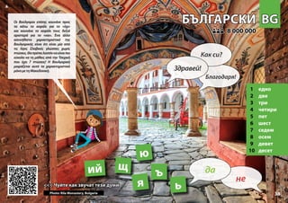 BG
BG
БЪЛГАРСКИ
БЪЛГАРСКИ
1 едно
2 две
3 три
4 четири
5 пет
6 шест
7 седем
8 осем
9 девет
10 десет
<<< Чуйте как звучат тези думи
<<< Чуйте как звучат тези думи
8 000 000
8 000 000
ь
щ
ъ
ю
Photo: Rila Monastery, Bulgaria
ий
33
я
▲
не
да
Здравей!
Как си?
Благодаря!
Οι Βούλγαροι επίσης κουνάνε προς
τα κάτω το κεφάλι για το «όχι»
και κουνάνε το κεφάλι τους δεξιά
αριστερά για το «ναι». Ένα άλλο
ασυνήθιστο χαρακτηριστικό της
Βουλγαρικής είναι ότι είναι μία από
τις λίγες Σλαβικές γλώσσες χωρίς
πτώσεις.Θαπρέπειλοιπόνναείναιπιο
εύκολο να τη μάθεις από την Τσεχική
που έχει 7 πτώσεις! Η Βουλγαρική
μοιράζεται αυτό το χαρακτηριστικό
μόνομετηΜακεδονική.
 