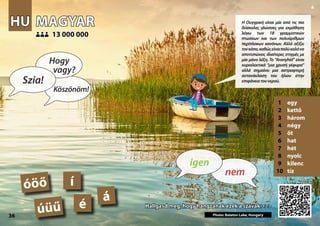 HU
HU MAGYAR
MAGYAR
1 egy
2 kettő
3 három
4 négy
5 öt
6 hat
7 hét
8 nyolc
9 kilenc
10 tíz
Hallgasd meg, hogy hangzanak ezek a szavak >>>
Hallgasd meg, hogy hangzanak ezek a szavak >>>
13 000 000
13 000 000
á
Photo: Balaton Lake, Hungary
é
í
óöő
úüű
36
▲
nem
igen
Szia!
Hogy
vagy?
Köszönöm!
Η Ουγγρική είναι μία από τις πιο
δύσκολες γλώσσες για εκμάθηση
λόγω των 18 γραμματικών
πτώσεων και των πολυάριθμων
περίπλοκων κανόνων. Αλλά αξίζει
τονκόπο,καθώςείναιπολύκαλόνα
αποτυπώνεις ιδιαίτερες στιγμές με
μία μόνο λέξη. Το “Aranyhíd” είναι
κυριολεκτικά “μια χρυσή γέφυρα”
αλλά σημαίνει μια αστραφτερή
αντανάκλαση του ήλιου στην
επιφάνειατουνερού.
 