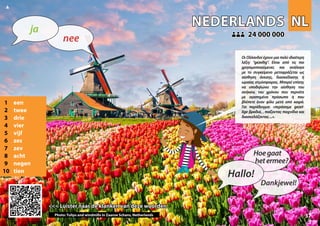 NL
NL
NEDERLANDS
NEDERLANDS
1 een
2 twee
3 drie
4 vier
5 vijf
6 zes
7 zev
8 acht
9 negen
10 tien
<<< Luister naar de klanken van deze woorden
<<< Luister naar de klanken van deze woorden
24 000 000
24 000 000
Photo: Tulips and windmills in Zaanse Schans, Netherlands 37
▲
nee
ja
Hallo!
Hoegaat
hetermee?
Dankjewel!
Οι Ολλανδοί έχουν μια πολύ ιδιαίτερη
λέξη: “gezellig”. Είναι από τις πιο
χρησιμοποιούμενες και ανάλογα
με το συγκείμενο μεταφράζεται ως
αίσθηση άνεσης, διασκέδασης ή
ωραίας ατμόσφαιρας. Μπορεί επίσης
να υποδηλώνει την αίσθηση του
ανήκειν, του χρόνου που περνάτε
με αγαπημένα πρόσωπα ή που
βλέπετε έναν φίλο μετά από καιρό.
Για παράδειγμα: «περάσαμε gezel-
lige βραδιά, , παίζοντας παιχνίδια και
διασκεδάζοντας...».
 