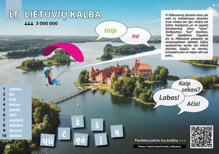 LT
LT LIETUVIŲ KALBA
LIETUVIŲ KALBA
1 vienas
2 du
3 trys
4 keturi
5 penki
6 šeši
7 septyni
8 aštuoni
9 devyni
10 dešimt
Pasiklausykite šių žodžių >>>
Pasiklausykite šių žodžių >>>
3 000 000
3 000 000
ą
ęė
č
į Photo: Trakai Island Castle, Lithuania
š
ž
ųū
38
▲
ne
taip
Labas!
Kaip
sekasi?
Ačiū!
Η Λιθουανική γλώσσα είναι μία
από τις παλαιότερες γλώσσες
στον κόσμο και έχει ακόμη και
λέξεις παρόμοιες με τα αρχαία
Σανσκριτικά, όπως “vyras”
(άνθρωπος), “šuo” (σκύλος),
“avis” (πρόβατο). Σημαίνει
ότι οι Λιθουανοί μπορούν να
αναγνωρίσουν κάποιες λέξεις
ακούγοντας αυτήν την Ινδική
γλώσσα. Αρχίζω να πεινάω,
επιτρέψτε μου να πάρω κάτι για
φάω...
 