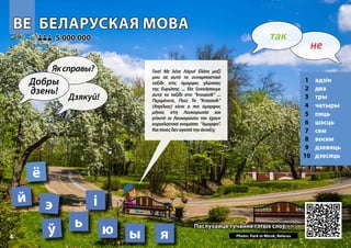 BE
BE БЕЛАРУСКАЯ МОВА
БЕЛАРУСКАЯ МОВА
1 адзін
2 два
3 тры
4 чатыры
5 пяць
6 шэсць
7 сем
8 восем
9 дзевяць
10 дзесяць
Паслухайце гучанне гэтых слоў >>>
Паслухайце гучанне гэтых слоў >>>
5 000 000
5 000 000
ё
Photo: Park in Minsk, Belarus 4
ў ь
й
ы
э
я
і
ю
4
▲
не
так
Добры
дзень!
Яксправы?
Дзякуй!
Γεια! Με λένε Λάρα! Ελάτε μαζί
μου σε αυτό το συναρπαστικό
ταξίδι στις όμορφες γλώσσες
της Ευρώπης ... Θα ξεκινήσουμε
αυτό το ταξίδι στο “krasavik” ...
Περιμένετε. Πού; Το “Krasavik”
(Απρίλιος) είναι ο πιο όμορφος
μήνας στη Λευκορωσία και
γι’αυτό οι Λευκορώσοι τον έχουν
κυριολεκτικά ονομάσει “όμορφο”.
Καιποιοςδεναγαπάτηνάνοιξη;
 