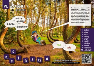 POLSKI
POLSKI
1 jeden
2 dwa
3 trzy
4 cztery
5 pięć
6 sześć
7 siedem
8 osiem
9 dziewięć
10 dziesięć
Posłuchaj brzmienia tych słów >>>
Posłuchaj brzmienia tych słów >>>
45 000 000
45 000 000
ą ł
ę ń Photo: The Crooked Forest near Gryfino, Poland
ó
ś źż
PL
PL
42
ć
▲
nie
tak
Cześć!
Jak się
masz?
Dziękuję!
Τα Πολωνικά έχουν πολλά
διασκεδαστικά ιδιώματα. Για
παράδειγμα, αν πείτε στα Πολωνικά
“Nie mój cyrk, nie moje małpy” θα
σημαίνει κυριολεκτικά “Όχι το τσίρκο
μου, όχι οι πίθηκοι μου”, ωστόσο, η
φράση δεν έχει καμία σχέση με τους
πιθήκους αλλά σημαίνει “Δεν είναι
δικόμουπρόβλημα”,Υπάρχειμιαάλλη
γλώσσα που έχει έναν διασκεδαστικό
τρόποναπεικάτιπαρόμοιο...
 