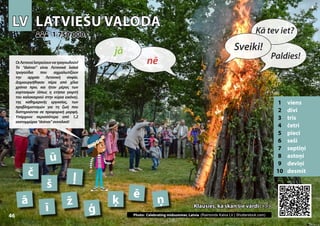 LV
LV LATVIEŠU VALODA
LATVIEŠU VALODA
1 viens
2 divi
3 trīs
4 četri
5 pieci
6 seši
7 septiņi
8 astoņi
9 deviņi
10 desmit
Klausies, kā skan šie vārdi >>>
Klausies, kā skan šie vārdi >>>
1 750 000
1 750 000
ā
ē
č
ģ Photo: Celebrating midsummer, Latvia (Raimonds Kalva LV | Shutterstock.com)
ī
ķ
ļ
ņ
ž
ū
š
46
▲
nē
jā Sveiki!
Kā tev iet?
Paldies!
ΟιΛετονοίλατρεύουννατραγουδούν!
Τα “dainas” είναι Λετονικά λαϊκά
τραγούδια που αιχμαλωτίζουν
την αρχαία Λετονική σοφία.
Δημιουργήθηκαν πέρα από χίλια
χρόνια πριν, και ήταν μέρος των
εορτασμών (όπως η ετήσια γιορτή
του καλοκαιριού στην κύρια εικόνα),
της καθημερινής εργασίας, των
προβληματισμών για τη ζωή που
διατηρούνται σε προφορική μορφή.
Υπάρχουν περισσότερα από 1,2
εκατομμύρια“dainas”συνολικά!
 