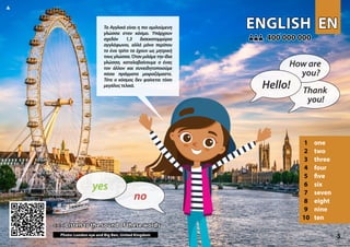 EN
EN
ENGLISH
ENGLISH
1 one
2 two
3 three
4 four
5 five
6 six
7 seven
8 eight
9 nine
10 ten
<<< Listen to the sound of these words
<<< Listen to the sound of these words
400 000 000
400 000 000
Photo: London eye and Big Ben, United Kingdom 5
▲
no
yes
Hello!
How are
you?
Thank
you!
Τα Aγγλικά είναι η πιο ομιλούμενη
γλώσσα στον κόσμο. Υπάρχουν
σχεδόν 1,3 δισεκατομμύρια
αγγλόφωνοι, αλλά μόνο περίπου
το ένα τρίτο τα έχουν ως μητρική
τους γλώσσα.Όταν μιλάμε την ίδια
γλώσσα, καταλαβαίνουμε ο ένας
τον άλλον και συνειδητοποιούμε
πόσα πράγματα μοιραζόμαστε.
Τότε ο κόσμος δεν φαίνεται τόσο
μεγάλοςτελικά.
 