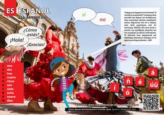 ES
ES ESPAÑOL
ESPAÑOL
1 uno
2 dos
3 tres
4 cuatro
5 cinco
6 seis
7 siete
8 ocho
9 nueve
10 diez
489 000 000
489 000 000
ñ
í
á
é
ó
úü
Photo: Women dancing flamenco in Sevilla, Spain (leonov.o | Shutterstock.com)
Escucha cómo se pronuncian estas palabras >>>
Escucha cómo se pronuncian estas palabras >>>
50
▲
no
sí
¡Hola!
¿Cómo
estás?
¡Gracias!
ΥπάρχειμιαέκφρασησταΙσπανικά“el
mundoesunpañuelo!”(οκόσμοςείναι
μαντήλι) που δείχνει την έκπληξή μας
όταν συναντάμε κάποιον απρόσμενα
κάπου, δείχνοντας έτσι ότι ο κόσμος
είναι πολύ μικρότερος από ότι
πιστεύαμε. Εξάλλου δεν είναι αυτός ο
σκοπός της εκμάθησης γλωσσών και
της γνωριμίας με άλλους πολιτισμούς;
Τα Ισπανικά είναι πραγματικά μια
παγκόσμια γλώσσα με 20 χώρες να τα
έχουνωςεπίσημηγλώσσα-¡Olé!
 