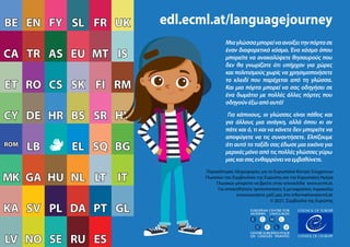 KA
KA
MK
MK
ROM
ROM
CY
CY
ET
ET
CA
CA
BE
BE
RU
RU ES
ES
NO
NO
LV
LV SE
SE RU
RU ES
ES
NO
NO
LV
LV SE
SE
PT
PT GL
GL
PL
PL DA
DA
KA
KA SV
SV
LT
LT IT
IT
HU
HU NL
NL
MK
MK GA
GA
SQ
SQ BG
BG
EL
EL
ROM
ROM
LB
LB
SR
SR HY
HY
HR
HR BS
BS
CY
CY DE
DE
SK
SK FI
FI RM
RM
CS
CS
ET
ET RO
RO
MT
MT IS
IS
EU
EU
TR
TR AS
AS
UK
UK
CA
CA
SL
SL FR
FR
FY
FY
EN
EN
BE
BE edl.ecml.at/languagejourney
EUROPEAN CENTRE FOR
MODERN LANGUAGES
CENTRE EUROPEEN POUR
LES LANGUES VIVANTES
EUROPEAN CENTRE FOR
MODERN LANGUAGES
CENTRE EUROPEEN POUR
LES LANGUES VIVANTES
EUROPEAN CENTRE FOR
MODERN LANGUAGES
CENTRE EUROPEEN POUR
LES LANGUES VIVANTES
EUROPEAN CENTRE FOR
MODERN LANGUAGES
CENTRE EUROPEEN POUR
LES LANGUES VIVANTES
Μιαγλώσσαμπορείναανοίξειτηνπόρτασε
έναν διαφορετικό κόσμο. Ένα κόσμο όπου
μπορείτε να ανακαλύψετε θησαυρούς που
δεν θα γνωρίζατε ότι υπήρχαν για χώρες
και πολιτισμούς χωρίς να χρησιμοποιήσετε
το κλειδί που παρέχεται από τη γλώσσα.
Και μια πόρτα μπορεί να σας οδηγήσει σε
ένα δωμάτιο με πολλές άλλες πόρτες που
οδηγούνέξωαπόαυτό!
Για κάποιους, οι γλώσσες είναι πάθος και
για άλλους μια ανάγκη, αλλά όπου κι αν
πάτε και ό, τι και να κάνετε δεν μπορείτε να
αποφύγετε να τις συναντήσετε. Ελπίζουμε
ότι αυτό το ταξίδι σας έδωσε μια εικόνα για
μερικές μόνο από τις πολλές γλώσσες γύρω
μαςκαισαςενθαρρύνειναεμβαθύνετε.
Περισσότερες πληροφορίες για το Ευρωπαϊκό Κέντρο Σύγχρονων
Γλωσσών του Συμβουλίου της Ευρώπης και την Ευρωπαϊκή Ημέρα
Γλωσσών μπορείτε να βρείτε στην ιστοσελίδα www.ecml.at.
Για οποιεσδήποτε τροποποιήσεις ή μεταφράσεις παρακαλώ
επικοινωνήστε μαζί μας στο information@ecml.at.
© 2021, Συμβούλιο της Ευρώπης
 