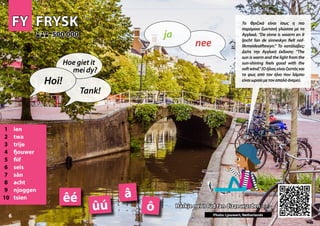 FY
FY FRYSK
FRYSK
1 ien
2 twa
3 trije
4 fjouwer
5 fiif
6 seis
7 sân
8 acht
9 njoggen
10 tsien
Harkje nei it lûd fan dizze wurden >>>
Harkje nei it lûd fan dizze wurden >>>
500 000
500 000
â
ô
êé
Photo: Ljouwert, Netherlands
ûú
6
▲
nee
ja
Hoi!
Hoe giet it
mei dy?
Tank!
Τα Φριζικά είναι ίσως η πιο
παρόμοια ζωντανή γλώσσα με τα
Αγγλικά. “De sinne is waarm en it
ljocht fan de sinneskyn fielt nof-
likmeidesêftewyn.” Το κατάλαβες;
Δείτε την Αγγλική έκδοση: “The
sun is warm and the light from the
sun-shining feels good with the
softwind.”(Οήλιοςείναιζεστόςκαι
το φως από τον ήλιο που λάμπει
είναιωραίομετοναπαλόάνεμο).
 