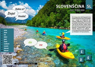 SL
SL
SLOVENŠČINA
SLOVENŠČINA
1 ena
2 dve
3 tri
4 štiri
5 pet
6 šest
7 sedem
8 osem
9 devet
10 deset
<<< Prisluhnite zvoku teh besed
<<< Prisluhnite zvoku teh besed
2 500 000
2 500 000
č
š
ž
Photo: Triglav National Park, Slovenia
7 7
▲
ne
da
Živjo!
Kako si?
Hvala! Τα 2 άτομα είναι πολύ ξεχωριστά στη
Σλοβενία!Όχιμόνοέχετεενικόαριθμό
(για 1 άτομο) και πληθυντικό (για
πολλούς ανθρώπους), αλλά και τύπο
γιαακριβώς2άτομα!Έτσι, γιαναπείτε
“εγώ και εσύ” θα πείτε “midva” (εμείς
δύο αρσενικά ή ένα αρσενικό και ένα
θηλυκό), ή “midve/medve” (εμείς δύο
θηλυκά). Μιλώντας για αριθμούς ...
στησυνέχειαθασαςδείξωμιαγλώσσα
μεενδιαφέρονσύστημαμέτρησης...
 