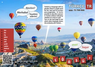TR
TR
TÜRKÇE
TÜRKÇE
1 bir
2 iki
3 üç
4 dört
5 beş
6 altı
7 yedi
8 sekiz
9 dokuz
10 on
<<< Bu sözcüklerin sesini dinle
<<< Bu sözcüklerin sesini dinle
75 700 000
75 700 000
ç ö
ğ ş
Photo: Cappadocia, Turkey
11
ü
ı
11
▲
hayır
evet
Merhaba!
Nasılsın?
Teşekkür
ederim!
Turkish is a language with no
gender! There’s a single word
for"he","she"and"it",orinfact
justasingleletter–“o”. Soitis
possible to describe a person
in Turkish without indicating
whetheritisaboyoragirl.
Turn to the next page to see
which other language shares
thissimilaritywithTurkish…
 