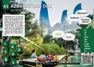 AZƏRBAYCAN DILI
AZƏRBAYCAN DILI
1 bir
2 iki
3 üç
4 dörd
5 beş
6 altı
7 yeddi
8 səkkiz
9 doqquz
10 on
Bu sözl
Bu sözlə
ərin s
rin sə
əsini dinl
sini dinlə
əyin >>>
yin >>>
23 000 000
23 000 000
Photo: Three Flame Towers, Baku, Azerbaijan (Borka Kiss | Shutterstock.com)
AS
AS
ğ
ö
ə
ç
ş
ü
ı
12
▲
xeyr
bəli
Salam!
Necəsən?
Təşəkkür
edirəm!
Azerbaijani also uses “o” for he, she
and it. But this is not the only thing
Turkish and Azerbaijani have in
common. Words like “with” or “for”
don’t come before the noun but after
it: so in Azerbaijani “with my mother”
would be “anam ilə” or literally
“mother my with”. Another special
feature is that when Azerbaijani is
written in Latin or Cyrillic scripts, it is
written left-to-right. When written in
the Arabic script, it is written right-to-
left.
 