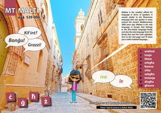 MT
MT MALTI
MALTI
1 wieħed
2 tnejn
3 tlieta
4 erbgħa
5 ħamsa
6 sitta
7 sebgħa
8 tmienja
9 disgħa
10 għaxra
Isma’ l-ħoss ta’ dawn il-kelmiet >>>
Isma’ l-ħoss ta’ dawn il-kelmiet >>>
520 000
520 000
ċ ħ
ġ ż
Photo: Typical street in Ir-Rabat, Malta
14
▲
le
iva
Bonġu!
Kif int?
Grazzi!
Maltese is the smallest official EU
language in terms of speakers. It
sounds similar to the Phoenician
language that was spoken in areas
around the ancient Mediterranean
3000 years ago. Maltese is the only
language in Europe that belongs
to the Afro-Asiatic language family
and also the only language from this
family that uses the Latin alphabet.
Turn to the next page and I’ll show
youaratherisolatedlanguage...
 