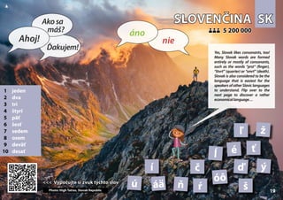 SK
SK
SLOVENČINA
SLOVENČINA
1 jeden
2 dva
3 tri
4 štyri
5 päť
6 šesť
7 sedem
8 osem
9 deväť
10 desať
<<< Vypočujte si zvuk týchto slov
<<< Vypočujte si zvuk týchto slov
5 200 000
5 200 000
áä
ď
č
Photo: High Tatras, Slovak Republic
é
í
ľ
ĺ
ň
óô
ŕ
ť
š
ú
ý
ž
19 19
▲
nie
áno
Ahoj!
Akosa
máš?
Ďakujem! Yes, Slovak likes consonants, too!
Many Slovak words are formed
entirely or mostly of consonants,
such as the words “prst“ (finger),
“štvrť” (quarter) or “smrť” (death).
Slovak is also considered to be the
language that is easiest for the
speakers of other Slavic languages
to understand. Flip over to the
next page to discover a rather
economicallanguage…
 