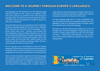 WELCOME TO A JOURNEY THROUGH EUROPE’S LANGUAGES!
WELCOME TO A JOURNEY THROUGH EUROPE’S LANGUAGES!
The languages you will encounter over the following pages
reflect the diversity of the cultures and traditions which
exist side by side on our continent. Some of the around 225
languages which are native to Europe are spoken by millions
and others, that are only spoken by a handful of people, are,
sadly, close to dying out.
During this short journey, you will discover lots of similarities.
European languages largely fall into three main categories:
Slavic, Romance and Germanic, with the languages in each
group having similar roots – however, over centuries they
have developed in their own distinct directions. You will also
find out about their differences: the variety of alphabets (such
as Latin, Cyrillic, Greek, Armenian and Georgian), often using
artistic scripts; how they deal with creating words for new
inventions and their sometimes mysterious origins. All have a
unique identity and their own story to tell!
We can only give you a brief glimpse of some of Europe’s
languages.Therearemany,manymorewehavenotmentioned,
not because they are any less important or less interesting but
simplybecausewecannot coverthemallonthisshortjourney.
There are some examples of regional and minority languages
thatarespokeninpartofacountryorareasofseveralcountries
by a relatively small part of the population. There are the non-
territorial languages which are spoken by groups spread all
over Europe but not identifying with a specific country of
origin.There are also the languages of migration which do not
originate from Europe but have been brought to the continent
by speakers moving from other parts of the world.
On each language page there is a short introduction from
Lara, some key words, phrases and special characters from the
alphabet, as well as an estimated number of people around
the world who use it as their first language.
We hope you will enjoy following our guide, Lara, on her trip
through some of Europe’s languages. It might prompt you to
set off on a similar voyage of discovery with a lot of‘oh really!’
and ‘wow – I didn’t know that!’ moments, as you uncover
some of the treasures hidden just beneath the surface of our
everyday lives!
 