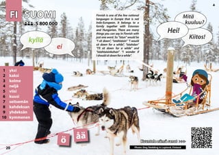 FI
FI SUOMI
SUOMI
1 yksi
2 kaksi
3 kolme
4 neljä
5 viisi
6 kuusi
7 seitsemän
8 kahdeksan
9 yhdeksän
10 kymmenen
Kuuntele nämä sanat >>>
Kuuntele nämä sanat >>>
5 800 000
5 800 000
åä
ö
Photo: Dog Sledding in Lapland, Finland
20
▲
ei
kyllä
Hei!
Mitä
kuuluu?
Kiitos!
Finnish is one of the few national
languages in Europe that is not
Indo-European. It belongs to a
family together with Estonian
and Hungarian. There are many
things you can say in Finnish with
just one word. So “istun” would be
“I sit down”, “istahtaisin” “I would
sit down for a while”, “istahdan”
“I’ll sit down for a while” and
“istahtaisinkohan” “I wonder if
Ishouldsitdownforawhile”.
 