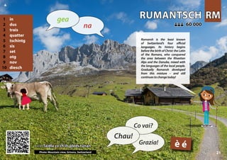 RM
RM
RUMANTSCH
RUMANTSCH
<<< Taidla co ch'ils pleds tunan
<<< Taidla co ch'ils pleds tunan
60 000
60 000
:
:
Photo: Mountain view, Grisons, Switzerland
è é
1 in
2 dus
3 trais
4 quatter
5 tschintg
6 sis
7 set
8 otg
9 nov
10 diesch
21
▲
Chau!
Co vai?
Grazia!
na
gea
Romansh is the least known
of Switzerland’s four official
languages. Its history begins
before the birth of Christ: the Latin
of the Romans, who conquered
the area between the Rhaetian
Alps and the Danube, mixed with
the languages of the local people.
Gradually Romansh developed
from this mixture – and still
continuestochangetoday!
 