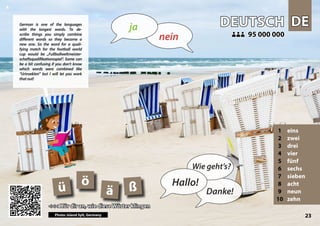 DE
DE
DEUTSCH
DEUTSCH
1 eins
2 zwei
3 drei
4 vier
5 fünf
6 sechs
7 sieben
8 acht
9 neun
10 zehn
<<< Hör dir an, wie diese Wörter klingen
<<< Hör dir an, wie diese Wörter klingen
95 000 000
95 000 000
ß
ä
ö
ü
Photo: Island Sylt, Germany 23
▲
nein
ja
Hallo!
Wie geht’s?
Danke!
German is one of the languages
with the longest words. To de-
scribe things you simply combine
different words so they become a
new one. So the word for a quali-
fying match for the football world
cup would be „Fußballweltmeister-
schaftsqualifikationsspiel“. Some can
be a bit confusing if you don’t know
which words were combined like
“Urinsekten” but I will let you work
thatout!
 