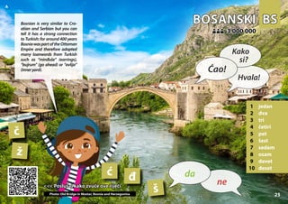 BS
BS
BOSANSKI
BOSANSKI
1 jedan
2 dva
3 tri
4 četiri
5 pet
6 šest
7 sedam
8 osam
9 devet
10 deset
3 000 000
3 000 000
č
ž
ć
š
đ
25
<<< Poslušaj kako zvuče ove riječi
<<< Poslušaj kako zvuče ove riječi
Photo: Old Bridge in Mostar, Bosnia and Herzegovina
▲
ne
da
Ćao!
Kako
si?
Hvala!
Bosnian is very similar to Cro-
atian and Serbian but you can
tell it has a strong connection
to Turkish: for around 400 years
BosniawaspartoftheOttoman
Empire and therefore adopted
many loanwords from Turkish
such as “minđuše” (earrings),
“bujrum” (go ahead) or “avlija”
(inneryard).
 