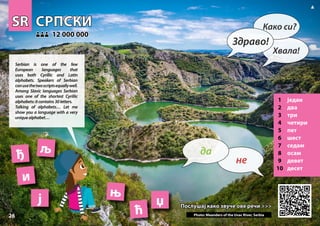 SR
SR СРПСКИ
СРПСКИ
1 један
2 два
3 три
4 четири
5 пет
6 шест
7 седам
8 осам
9 девет
10 десет
Послушај како звуче ове речи >>>
Послушај како звуче ове речи >>>
12 000 000
12 000 000
ђ
њ
ј
и
Photo: Meanders of the Uvac River, Serbia
ћ
љ
џ
26
▲
не
да
Здраво!
Како си?
Хвала!
Serbian is one of the few
European languages that
uses both Cyrillic and Latin
alphabets. Speakers of Serbian
canusethetwoscriptsequallywell.
Among Slavic languages Serbian
uses one of the shortest Cyrillic
alphabets:itcontains30letters.
Talking of alphabets… Let me
show you a language with a very
uniquealphabet…
 