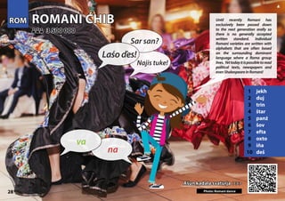 ROMANI ĆHIB
ROMANI ĆHIB
1 jekh
2 duj
3 trin
4 štar
5 panź
6 šov
7 efta
8 oxto
9 iňa
10 deš
Ašun kadala svaturja >>>
Ašun kadala svaturja >>>
3 500 000
3 500 000
Photo: Romani dance
28
ROM
ROM
▲
na
va
Laśoďes!
Sar san?
Najis tuke!
Until recently Romani has
exclusively been passed down
to the next generation orally so
there is no generally accepted
written standard. Individual
Romani varieties are written with
alphabets that are often based
on the surrounding dominant
language where a Roma group
lives. Yettodayitispossibletoread
political texts, newspapers and
evenShakespeareinRomani!
 