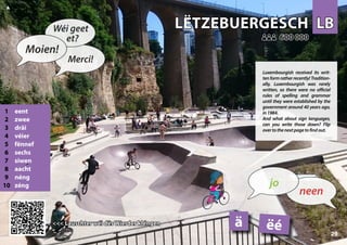 LB
LB
LËTZEBUERGESCH
LËTZEBUERGESCH
1 eent
2 zwee
3 dräi
4 véier
5 fënnef
6 sechs
7 siwen
8 aacht
9 néng
10 zéng
<<< Lauschter wéi dës Wierder kléngen
<<< Lauschter wéi dës Wierder kléngen
600 000
600 000
ëé
ä
29
▲
neen
jo
Moien!
Wéi geet
et?
Merci!
Luxembourgish received its writ-
tenformratherrecently!Tradition-
ally, Luxembourgish was rarely
written, so there were no official
rules of spelling and grammar
until they were established by the
government around 40 years ago,
in1984.
And what about sign languages,
can you write those down? Flip
overtothenextpagetofindout.
 
