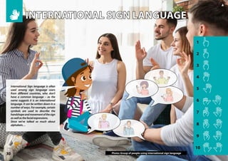 1
2
3
4
5
6
7
8
9
10
30
▲
Photo: Group of people using international sign language
International Sign language is often
used among sign language users
from different countries, who don’t
have a common language – as the
name suggests it is an international
language. It can be written down in a
number of ways. For example, certain
symbols are used to describe the
handshapeandmovementofthesign
aswellasthefacialexpressions.
Since we’ve talked so much about
alphabets…
INTERNATIONAL SIGN LANGUAGE
INTERNATIONAL SIGN LANGUAGE
INTERNATIONAL SIGN LANGUAGE
INTERNATIONAL SIGN LANGUAGE
 