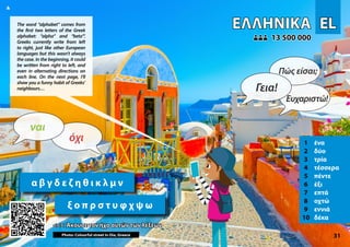 EL
EL
ΕΛΛΗΝΙΚΆ
ΕΛΛΗΝΙΚΆ
1 ένα
2 δύο
3 τρία
4 τέσσερα
5 πέντε
6 έξι
7 επτά
8 οχτώ
9 εννιά
10 δέκα
<<< Άκουσε τον ήχο αυτών των λέξεων
<<< Άκουσε τον ήχο αυτών των λέξεων
13 500 000
13 500 000
Photo: Colourful street in Oia, Greece 31
α β γ δ ε ζ η θ ι κ λ μ ν
ξ ο π ρ σ τ υ φ χ ψ ω
▲
όχι
ναι
Γεια!
Πώς είσαι;
Ευχαριστώ!
The word “alphabet” comes from
the first two letters of the Greek
alphabet: “alpha” and “beta'”.
Greeks currently write from left
to right, just like other European
languages but this wasn’t always
the case. In the beginning, it could
be written from right to left, and
even in alternating directions on
each line. On the next page, I’ll
show you a funny habit of Greeks’
neighbours…
 